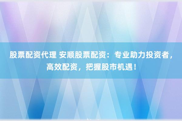 股票配资代理 安顺股票配资：专业助力投资者，高效配资，把握股市机遇！