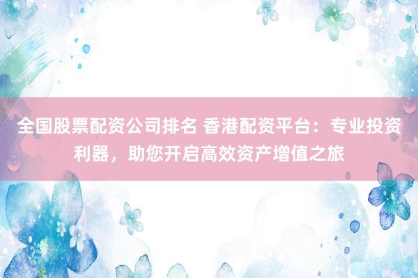 全国股票配资公司排名 香港配资平台：专业投资利器，助您开启高效资产增值之旅