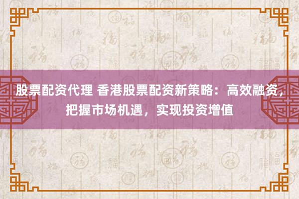 股票配资代理 香港股票配资新策略：高效融资，把握市场机遇，实现投资增值