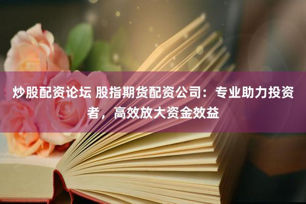 炒股配资论坛 股指期货配资公司：专业助力投资者，高效放大资金效益