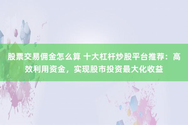 股票交易佣金怎么算 十大杠杆炒股平台推荐：高效利用资金，实现股市投资最大化收益