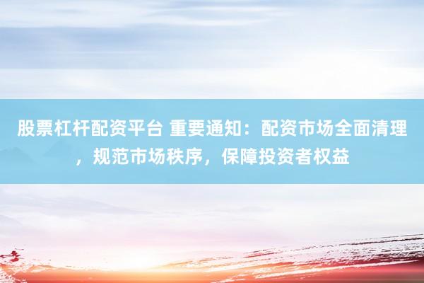 股票杠杆配资平台 重要通知：配资市场全面清理，规范市场秩序，保障投资者权益