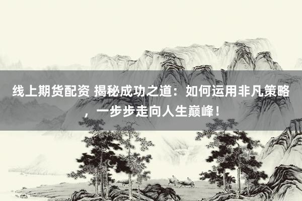 线上期货配资 揭秘成功之道：如何运用非凡策略，一步步走向人生巅峰！