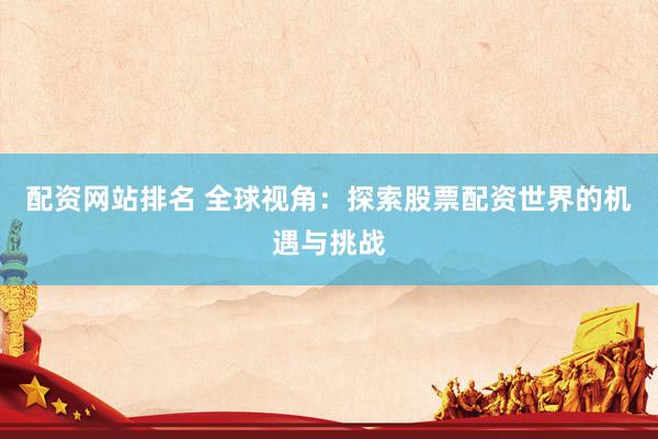 配资网站排名 全球视角：探索股票配资世界的机遇与挑战