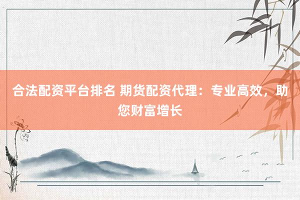 合法配资平台排名 期货配资代理：专业高效，助您财富增长