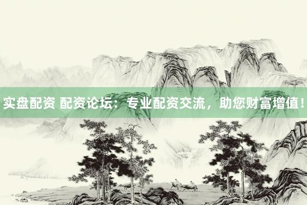 实盘配资 配资论坛：专业配资交流，助您财富增值！