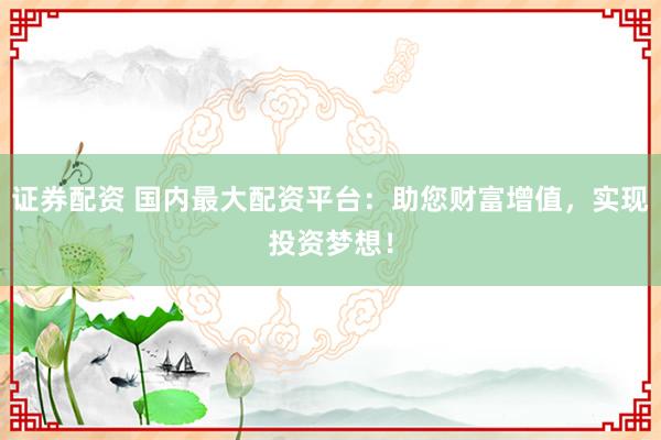 证券配资 国内最大配资平台：助您财富增值，实现投资梦想！
